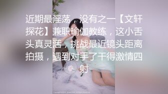 近期最淫荡，没有之一【文轩探花】兼职瑜伽教练，这小舌头真灵活，挑战最近镜头距离拍摄，遇到对手了干得激情四射