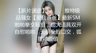 【新片速遞】  ⚫️⚫️推特极品骚女【爱我爸爸】最新SM啪啪拳交私拍，超大道具双开自慰啪啪，无码全脸口交，狐狸精颜值