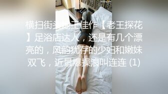 横扫街头炮王佳作【老王探花】足浴店达人，还是有几个漂亮的，风韵犹存的少妇和嫩妹双飞，近景爆操浪叫连连 (1)