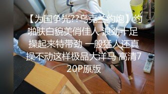 【为国争光??乌克兰约炮】约啪肤白貌美俏佳人 浪劲十足 操起来特带劲 一般猛人还真操不动这样极品大洋马 高清720P原版