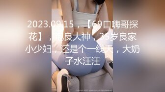 2023.09.15，【69口嗨哥探花】，泡良大神，35岁良家小少妇，还是个一线天，大奶子水汪汪