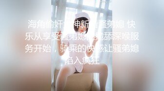 海角偷奸大神新婚骚弟媳 快乐从享受骚弟媳的跪舔深喉服务开始，骑乘的快感让骚弟媳陷入疯狂