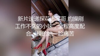  新片速递探花志平哥 约操刚工作不久的小妹，全程高度配合，操的她一脸痛苦