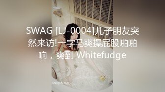 SWAG [LJ-0004]儿子朋友突然来访!一字马爽操屁股啪啪响，爽到 Whitefudge