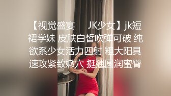 【视觉盛宴❤️JK少女】jk短裙学妹 皮肤白皙吹弹可破 纯欲系少女活力四射 粗大阳具速攻紧致嫩穴 挺翘圆润蜜臀