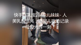 快手巨乳宝妈-菲儿妹妹- 人美乳房漂亮，喂婴儿吃奶记录母爱光辉一刻！