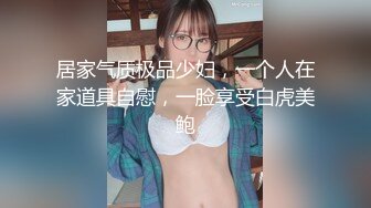 居家气质极品少妇，一个人在家道具自慰，一脸享受白虎美鲍