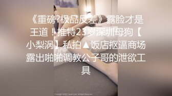 《重磅?极品反差》露脸才是王道！推特23岁深圳母狗【小梨涡】私拍▲饭店抠逼商场露出啪啪调教公子哥的泄欲工具