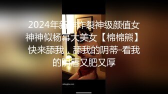 2024年新作炸裂神级颜值女神神似杨幂大美女【棉棉熊】快来舔我，舔我的阴蒂··看我的阴唇又肥又厚