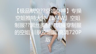 【极品航空??空姐女神】专操空姐推特大神『BMW』空姐制服??黑丝美腿??玩操穿制服的空姐 川航空姐篇 高清720P版