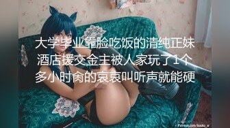 大学毕业靠脸吃饭的清纯正妹酒店援交金主被人家玩了1个多小时肏的哀哀叫听声就能硬