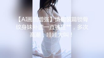 【AI画质增强】情趣装篇锁骨纹身妹补遗一直被狂艹，多次高潮，哇哇大叫！