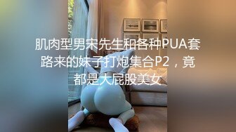 肌肉型男宋先生和各种PUA套路来的妹子打炮集合P2，竟都是大屁股美女