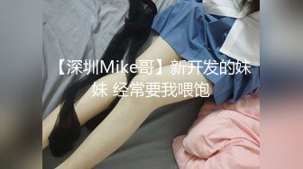 【深圳Mike哥】新开发的妹妹 经常要我喂饱