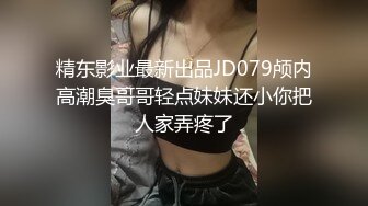 精东影业最新出品JD079颅内高潮臭哥哥轻点妹妹还小你把人家弄疼了