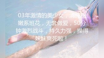 03年激情的美少女，清纯粉嫩系班花，无套做爱，50分钟激烈战斗，持久力强，操得妹妹爽死啦！