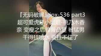  『无码破解』ipx-536 part3 超可爱虎牙小姐姐-桃乃木香奈 变瘦之后排骨凸显 被猛男干得狂喷水 要扛不住了