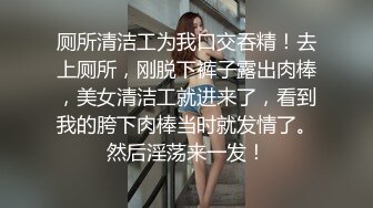 厕所清洁工为我口交吞精！去上厕所，刚脱下裤子露出肉棒，美女清洁工就进来了，看到我的胯下肉棒当时就发情了。然后淫荡来一发！