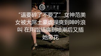 “逼要碎了不要了”女神范美女被大屌土豪虐操爽到呻吟浪叫 在用指插爽到喷潮后又插她菊花