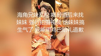 海角兄妹乱伦 喝醉酒后来找妹妹 强行拍摄视频 给妹妹搞生气了 只能用鸡巴赔礼道歉了