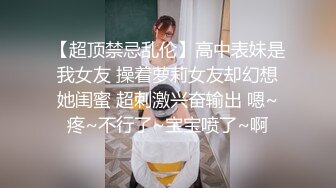 【超顶禁忌乱伦】高中表妹是我女友 操着萝莉女友却幻想她闺蜜 超刺激兴奋输出 嗯~疼~不行了~宝宝喷了~啊