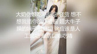 大奶伪娘吃鸡贴贴 骚货 想不想我插你的小骚逼 超大牛子操的妹子很舒坦 这应该是人工逼吧 最后口爆吃精