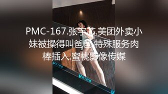 PMC-167.张宇芯.美团外卖小妹被操得叫爸爸.特殊服务肉棒插入.蜜桃影像传媒