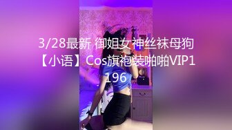 3/28最新 御姐女神丝袜母狗【小语】Cos旗袍装啪啪VIP1196