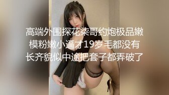 高端外围探花柒哥约炮极品嫩模粉嫩小逼才19岁毛都没有长齐貌似中途把套子都弄破了