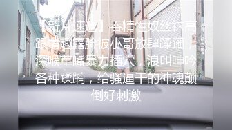 【新片速遞】吞精性奴丝袜高跟情趣露脸被小哥放肆蹂躏，深喉草嘴暴力插穴，浪叫呻吟各种蹂躏，给骚逼干的神魂颠倒好刺激