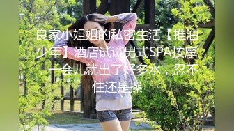 良家小姐姐的私密生活【推油少年】酒店试试男式SPA按摩，一会儿就出了好多水，忍不住还是操