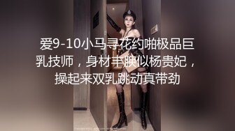 爱9-10小马寻花约啪极品巨乳技师，身材丰腴似杨贵妃，操起来双乳跳动真带劲