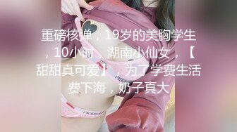 重磅核弹，19岁的美胸学生，10小时，湖南小仙女，【甜甜真可爱】，为了学费生活费下海，奶子真大