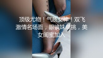  顶级尤物！气质女神！双飞激情名场面，眼镜妹单挑，美女闺蜜加入