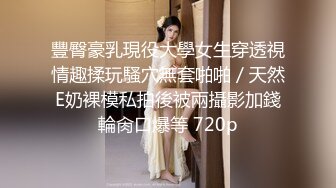 豐臀豪乳現役大學女生穿透視情趣揉玩騷穴無套啪啪／天然E奶裸模私拍後被兩攝影加錢輪肏口爆等 720p