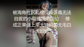 被海角社区乱伦视频荼毒无法自拔的小哥搞姐弟乱伦❤️修成正果强上来大姨妈的无毛白虎姐姐