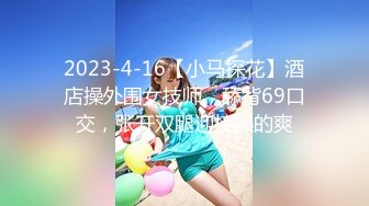 2023-4-16【小马探花】酒店操外围女技师，舔背69口交，张开双腿迎接操的爽