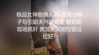 极品女神剧情系列-漂亮小姨子勾引姐夫开房做爱 被姐姐现场抓奸 竟发现姐姐拉链没拉好?