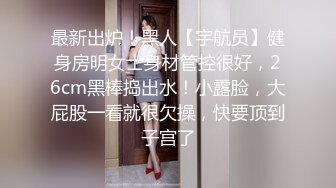 最新出炉！黑人【宇航员】健身房明女士身材管控很好，26cm黑棒捣出水！小露脸，大屁股一看就很欠操，快要顶到子宫了