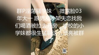 群P淫荡骚学妹❤️微露脸03年大一 跟男友吵架失恋找我们喝酒被拉去开房，学校的小学妹都很生猛啊这么漂亮被群P了