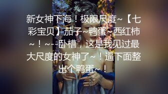 新女神下海！极限尺度~【七彩宝贝】茄子~鸭蛋~西红柿~！~--卧槽，这是我见过最大尺度的女神了~！逼下面整出个鸭蛋~！