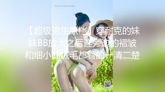 【超级男生原档】穿耐克的妹妹BB放大之后连旁边的褶皱和细小的绒毛都看的一清二楚