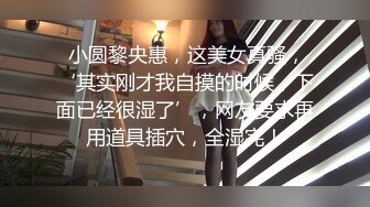  小圆黎央惠，这美女真骚，‘其实刚才我自摸的时候，下面已经很湿了’，网友要求再用道具插穴，全湿完！