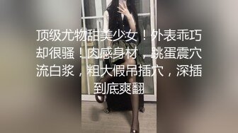 顶级尤物甜美少女！外表乖巧却很骚！肉感身材，跳蛋震穴流白浆，粗大假吊插穴，深插到底爽翻