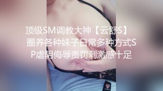 顶级SM调教大神【云舒S】✿圈养各种妹子日常多种方式SP虐阴侮辱责罚刺激感十足