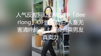 人气反差网红眼镜女神「deerlong」OF性爱私拍 人畜无害清纯脸 床上骚浪骑乘男友真卖力