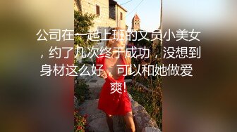 公司在一起上班的文员小美女，约了几次终于成功，没想到身材这么好，可以和她做爱 爽!