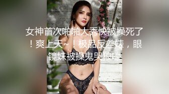 女神首次啪啪大秀快被操死了！爽上天~！极品反差婊，眼镜妹被操鬼哭狼嚎