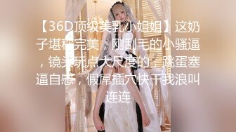 【36D顶级美乳小姐姐】这奶子堪称完美，刚刮毛的小骚逼，镜头玩点大尺度的，跳蛋塞逼自慰，假屌插穴快干我浪叫连连