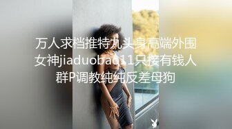 万人求档推特九头身高端外围女神jiaduobao11只接有钱人群P调教纯纯反差母狗